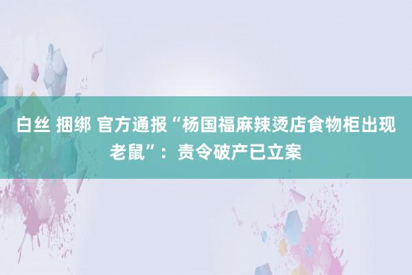白丝 捆绑 官方通报“杨国福麻辣烫店食物柜出现老鼠”：责令破产已立案