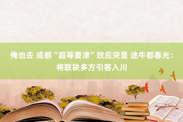 俺也去 成都“超等要津”效应突显 途牛都春光：将联袂多方引客入川