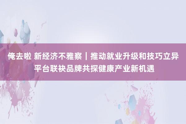 俺去啦 新经济不雅察｜推动就业升级和技巧立异 平台联袂品牌共探健康产业新机遇