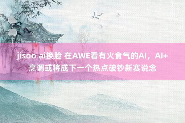 jisoo ai换脸 在AWE看有火食气的AI，AI+烹调或将成下一个热点破钞新赛说念