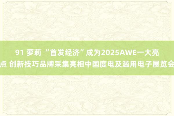 91 萝莉 “首发经济”成为2025AWE一大亮点 创新技巧品牌采集亮相中国度电及滥用电子展览会