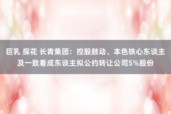 巨乳 探花 长青集团：控股鼓动、本色铁心东谈主及一致看成东谈主拟公约转让公司5%股份