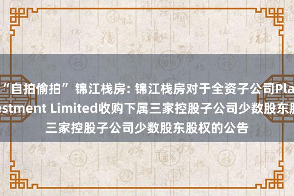 “自拍偷拍” 锦江栈房: 锦江栈房对于全资子公司Plateno Investment Limited收购下属三家控股子公司少数股东股权的公告
