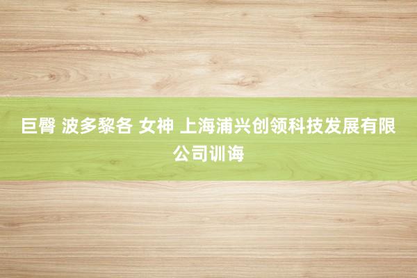 巨臀 波多黎各 女神 上海浦兴创领科技发展有限公司训诲