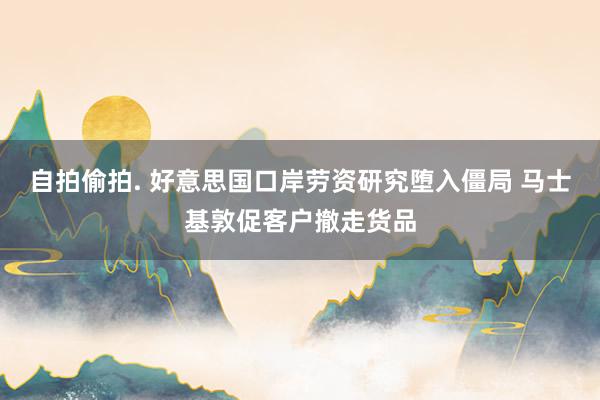 自拍偷拍. 好意思国口岸劳资研究堕入僵局 马士基敦促客户撤走货品