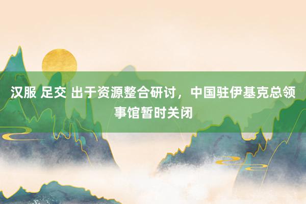 汉服 足交 出于资源整合研讨，中国驻伊基克总领事馆暂时关闭