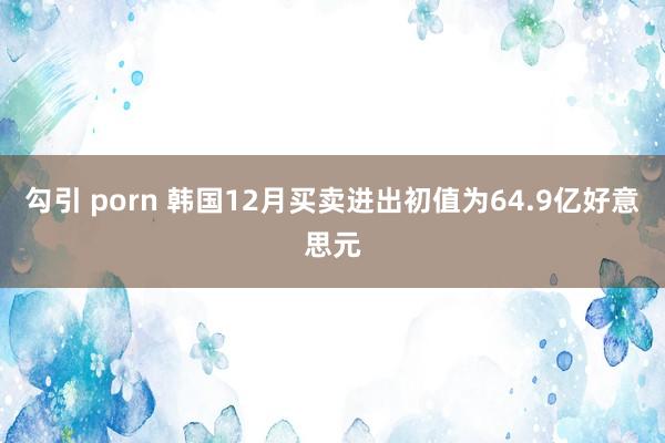 勾引 porn 韩国12月买卖进出初值为64.9亿好意思元