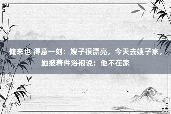 俺来也 得意一刻：嫂子很漂亮，今天去嫂子家，她披着件浴袍说：他不在家