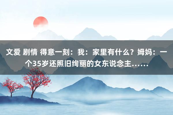 文爱 剧情 得意一刻：我：家里有什么？姆妈：一个35岁还照旧绚丽的女东说念主……