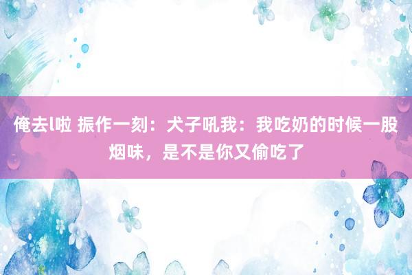 俺去l啦 振作一刻：犬子吼我：我吃奶的时候一股烟味，是不是你又偷吃了