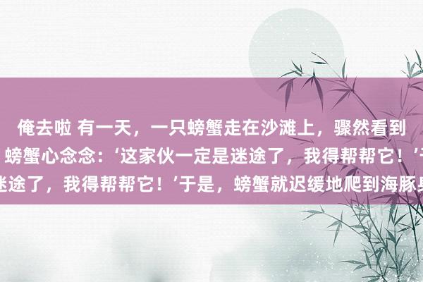 俺去啦 有一天，一只螃蟹走在沙滩上，骤然看到一只海豚在岸边抗拒。螃蟹心念念：‘这家伙一定是迷途了，我得帮帮它！’于是，螃蟹就迟缓地爬到海豚身边