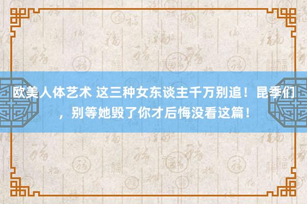 欧美人体艺术 这三种女东谈主千万别追！昆季们，别等她毁了你才后悔没看这篇！