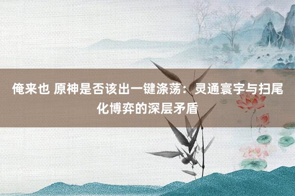 俺来也 原神是否该出一键涤荡：灵通寰宇与扫尾化博弈的深层矛盾