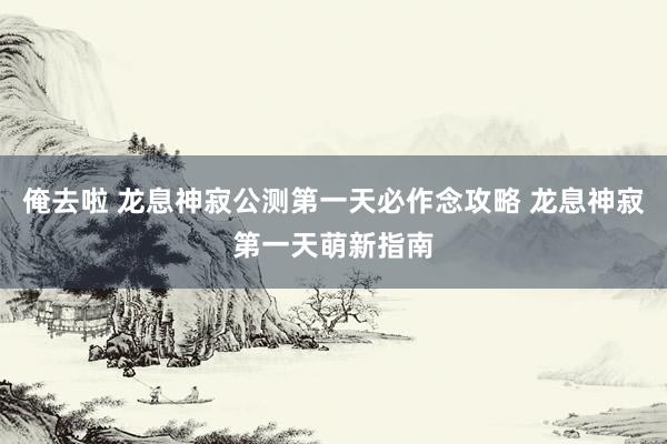 俺去啦 龙息神寂公测第一天必作念攻略 龙息神寂第一天萌新指南