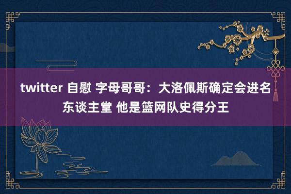 twitter 自慰 字母哥哥：大洛佩斯确定会进名东谈主堂 他是篮网队史得分王