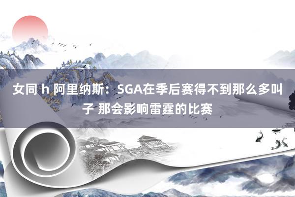 女同 h 阿里纳斯：SGA在季后赛得不到那么多叫子 那会影响雷霆的比赛