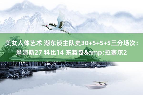 美女人体艺术 湖东谈主队史30+5+5+5三分场次：詹姆斯27 科比14 东契奇&拉塞尔2