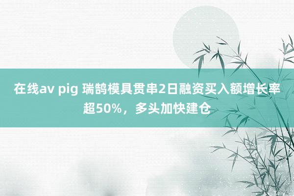 在线av pig 瑞鹄模具贯串2日融资买入额增长率超50%，多头加快建仓