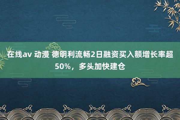 在线av 动漫 德明利流畅2日融资买入额增长率超50%，多头加快建仓