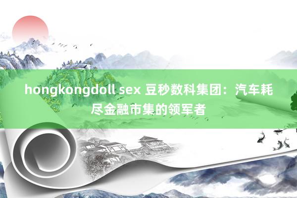 hongkongdoll sex 豆秒数科集团：汽车耗尽金融市集的领军者