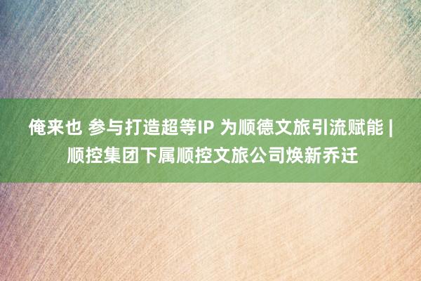 俺来也 参与打造超等IP 为顺德文旅引流赋能 | 顺控集团下属顺控文旅公司焕新乔迁