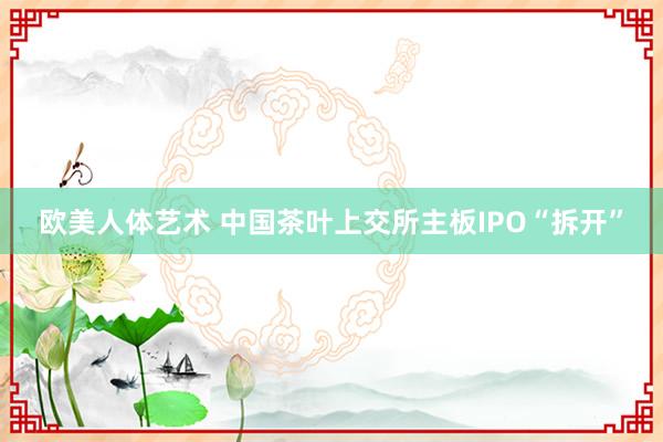 欧美人体艺术 中国茶叶上交所主板IPO“拆开”