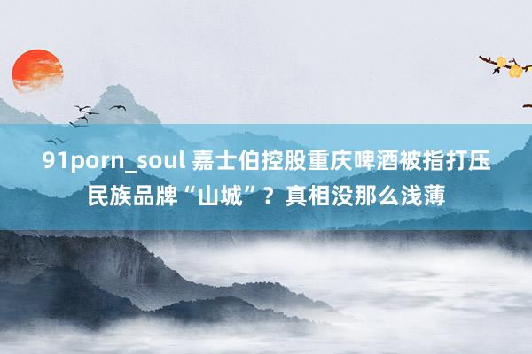 91porn_soul 嘉士伯控股重庆啤酒被指打压民族品牌“山城”？真相没那么浅薄