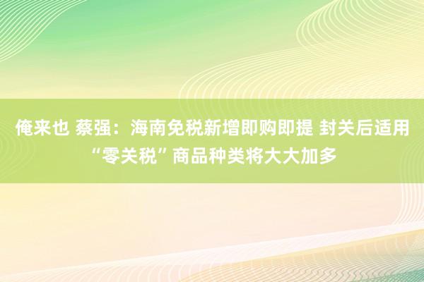 俺来也 蔡强：海南免税新增即购即提 封关后适用“零关税”商品种类将大大加多