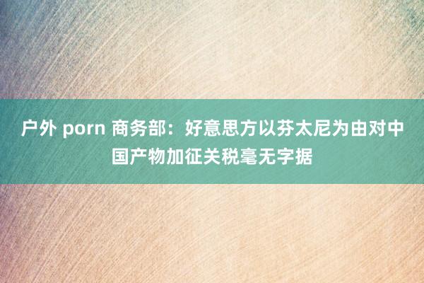 户外 porn 商务部：好意思方以芬太尼为由对中国产物加征关税毫无字据