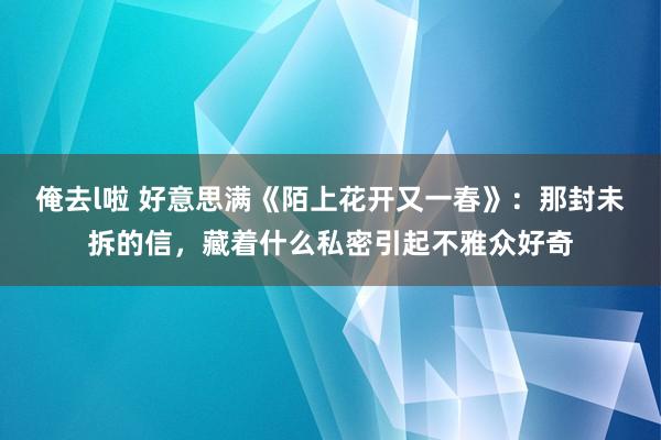 俺去l啦 好意思满《陌上花开又一春》：那封未拆的信，藏着什么私密引起不雅众好奇