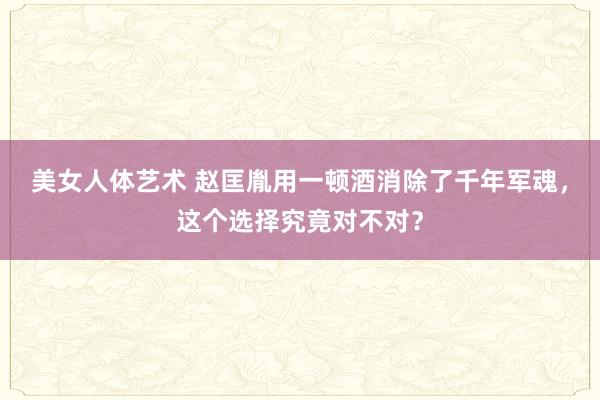 美女人体艺术 赵匡胤用一顿酒消除了千年军魂，这个选择究竟对不对？