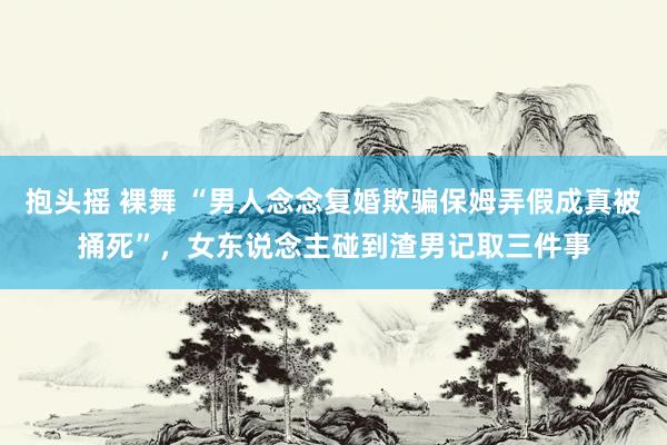 抱头摇 裸舞 “男人念念复婚欺骗保姆弄假成真被捅死”，女东说念主碰到渣男记取三件事
