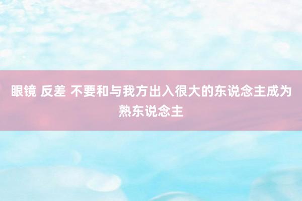 眼镜 反差 不要和与我方出入很大的东说念主成为熟东说念主