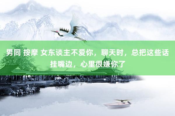 男同 按摩 女东谈主不爱你，聊天时，总把这些话挂嘴边，心里很嫌你了