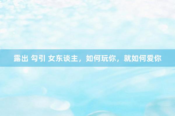 露出 勾引 女东谈主，如何玩你，就如何爱你
