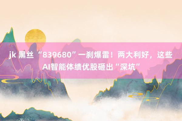 jk 黑丝 “839680”一刹爆雷！两大利好，这些AI智能体绩优股砸出“深坑”