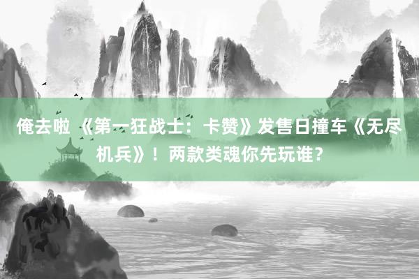 俺去啦 《第一狂战士：卡赞》发售日撞车《无尽机兵》！两款类魂你先玩谁？
