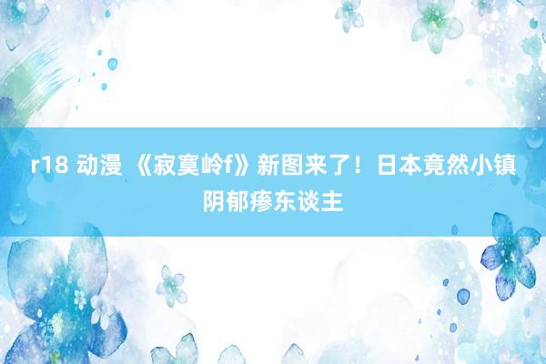 r18 动漫 《寂寞岭f》新图来了！日本竟然小镇阴郁瘆东谈主