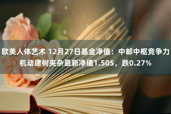 欧美人体艺术 12月27日基金净值：中邮中枢竞争力机动建树夹杂最新净值1.505，跌0.27%