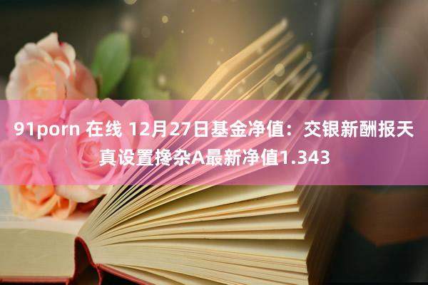 91porn 在线 12月27日基金净值：交银新酬报天真设置搀杂A最新净值1.343