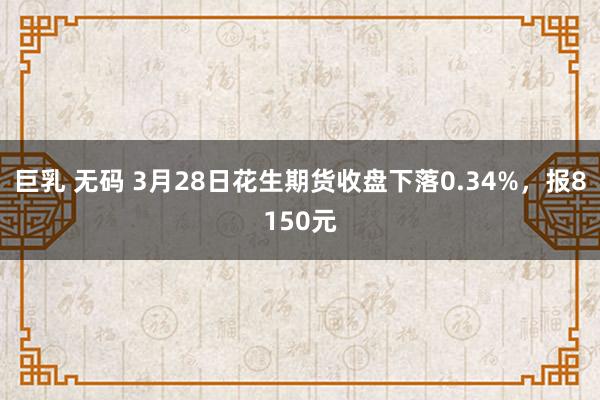 巨乳 无码 3月28日花生期货收盘下落0.34%，报8150元