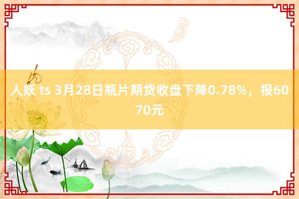 人妖 ts 3月28日瓶片期货收盘下降0.78%，报6070元
