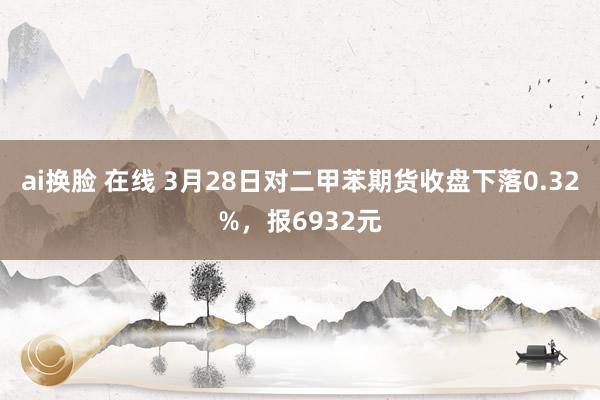 ai换脸 在线 3月28日对二甲苯期货收盘下落0.32%，报6932元