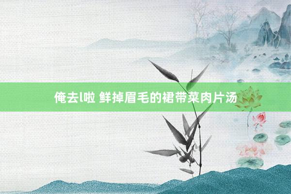 俺去l啦 鲜掉眉毛的裙带菜肉片汤
