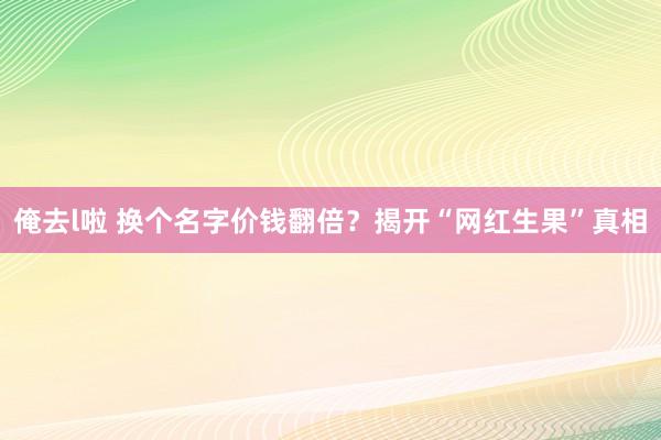 俺去l啦 换个名字价钱翻倍？揭开“网红生果”真相
