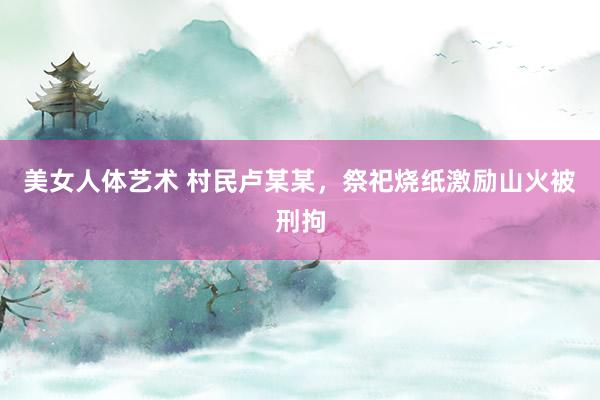 美女人体艺术 村民卢某某，祭祀烧纸激励山火被刑拘