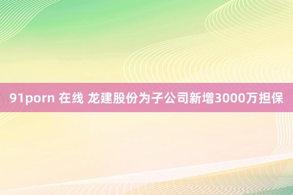 91porn 在线 龙建股份为子公司新增3000万担保
