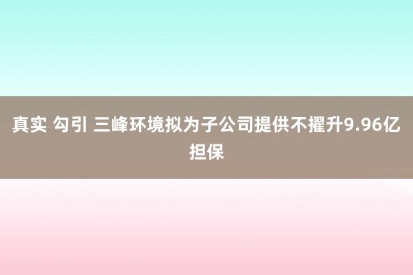 真实 勾引 三峰环境拟为子公司提供不擢升9.96亿担保