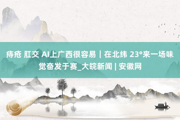 痔疮 肛交 AI上广西很容易｜在北纬 23°来一场味觉奋发于赛_大皖新闻 | 安徽网
