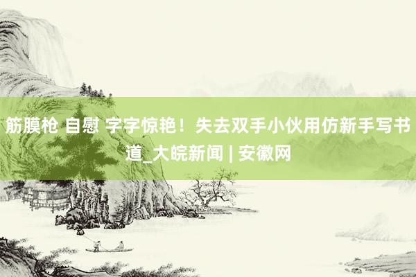 筋膜枪 自慰 字字惊艳！失去双手小伙用仿新手写书道_大皖新闻 | 安徽网
